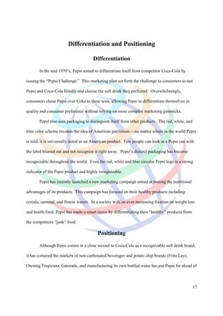 Differentiation and Positioning

                                      Differentiation

       In the mid 1970’s, Pepsi aimed to differentiate itself from competitor Coca-Cola by

issuing the “Pepsi Challenge.” This marketing plan set forth the challenge to consumers to test

Pepsi and Coca-Cola blindly and choose the soft drink they preferred. Overwhelmingly,

consumers chose Pepsi over Coke in these tests, allowing Pepsi to differentiate themselves in

quality and consumer preference without relying on more complex marketing gimmicks.

       Pepsi also uses packaging to distinguish itself from other products. The red, white, and

blue color scheme invokes the idea of American patriotism -- no matter where in the world Pepsi

is sold, it is universally noted as an American product. Few people can look at a Pepsi can with

the label blurred out and not recognize it right away. Pepsi’s distinct packaging has become

recognizable throughout the world. Even the red, white and blue circular Pepsi logo is a strong

indicator of the Pepsi product and highly recognizable.

       Pepsi has recently launched a new marketing campaign aimed at touting the nutritional

advantages of its products. This campaign has focused on their healthy products including

cereals, oatmeal, and fitness waters. In a society with an ever-increasing fixation on weight loss

and health food, Pepsi has made a smart move by differentiating their “healthy” products from

the competitors “junk” food.

                                         Positioning

       Although Pepsi comes in a close second to Coca-Cola as a recognizable soft drink brand,

it has cornered the markets of non-carbonated beverages and potato chip brands (Frito Lay).

Owning Tropicana, Gatorade, and manufacturing its own bottled water has put Pepsi far ahead of



                                                                                                  17
 
