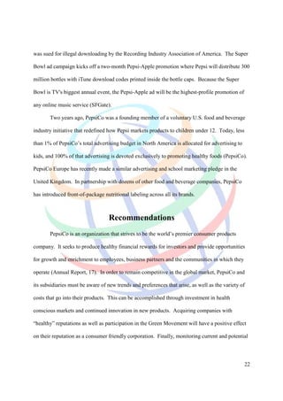 was sued for illegal downloading by the Recording Industry Association of America. The Super

Bowl ad campaign kicks off a two-month Pepsi-Apple promotion where Pepsi will distribute 300

million bottles with iTune download codes printed inside the bottle caps. Because the Super

Bowl is TV's biggest annual event, the Pepsi-Apple ad will be the highest-profile promotion of

any online music service (SFGate).

       Two years ago, PepsiCo was a founding member of a voluntary U.S. food and beverage

industry initiative that redefined how Pepsi markets products to children under 12. Today, less

than 1% of PepsiCo’s total advertising budget in North America is allocated for advertising to

kids, and 100% of that advertising is devoted exclusively to promoting healthy foods (PepsiCo).

PepsiCo Europe has recently made a similar advertising and school marketing pledge in the

United Kingdom. In partnership with dozens of other food and beverage companies, PepsiCo

has introduced front-of-package nutritional labeling across all its brands.



                                   Recommendations
       PepsiCo is an organization that strives to be the world’s premier consumer products

company. It seeks to produce healthy financial rewards for investors and provide opportunities

for growth and enrichment to employees, business partners and the communities in which they

operate (Annual Report, 17). In order to remain competitive in the global market, PepsiCo and

its subsidiaries must be aware of new trends and preferences that arise, as well as the variety of

costs that go into their products. This can be accomplished through investment in health

conscious markets and continued innovation in new products. Acquiring companies with

“healthy” reputations as well as participation in the Green Movement will have a positive effect

on their reputation as a consumer friendly corporation. Finally, monitoring current and potential




                                                                                                  22
 