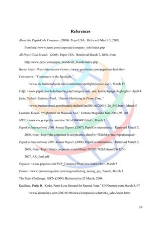 References

About the Pepsi-Cola Company. (2008). Pepsi USA. Retrieved March 5, 2008,

    from http://www.pepsi.com/corporate/company_info/index.php

All Pepsi-Cola Brands. (2008). Pepsi USA. Retrieved March 7, 2008, from

    http://www.pepsi.com/pepsi_brands/all_brands/index.php

Beene, Gary: Pepsi Information Center, <www.garybeene.com/pepsi/pep-hist.htm>

Consumers: “Consumers in the Spotlight,”

       <www.uk.businesobjects.com/constomers/spotlight/pepsico.asp>, March 15

FAQ: <www.pepsi.com/help/faqs/faq.php?category=ads_and_history&page=highlights> April 4

Eads, Stefani: Business Week, “Fusion Marketing in Prime Time,”

       <www.businessweek.com/bwdaily/dnflash/jan2001/nf/20010126_840.htm>, March 5

Leonard, Devon, “Nightmare on Madison Ave,” Fortune Magazine June 2004, 93-108

MTV, <www.encyclopedia.com/doc/1G1-18048483.html>, March 7

PepsiCo International 2006 Annual Report. (2007). PepsiCo international. Retrieved March 7,

    2008, from <http://phx.corporate-ir.net/phoenix.zhtml?c=78265&p=irol-reportsannual>

PepsiCo International 2007 Annual Report. (2008). PepsiCo international. Retrieved March 3,

    2008, from <http://library.corporate-ir.net/library/78/782/78265/items/284320/>

    2007_AR_final.pdf

Pepsico: <www.pepsico.com/PEP_Company/Overview/index/cfm>, March 5

Promo: <www.promomagazine.com/mag/marketing_tasting_joy_flavor/, March 5

The Pepsi Challenge. IUCN (2008). Retrieved on 25 March, 2008.

Kavilanz, Parija B. “Coke, Pepsi Lose Ground for Second Year.” CNNmoney.com March 8, 07

       <www.cnnmoney.com/2007/03/08/news/companies/softdrinks_sales/index.htm>



                                                                                          26
 