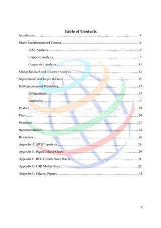 Table of Contents
Introduction………………………………………………………….……………………………4

Macro-Environment and Context…………………………………………………………………5

    PEST Analysis…………………………………………………………………………….5

    Corporate Analysis………………………………………………………………………..7

    Competitive Analysis………………………………………………………………….…11

Market Research and Customer Analysis………………………………………………………..12

Segmentation and Target Markets……………………………………………………………….15

Differentiation and Positioning…………………………………………………………………..17

    Differentiation……………………………………………………………………………17

    Positioning……………………………………………………………………………….17

Product………………………………………………………….………………………………..19

Place………………………………………………………….…………………………………..20

Promotion………………………………………………………….……………………………..21

Recommendations………………………………………………………….…………………….22

References………………………………………………………….…………………………….26

Appendix A: SWOT Analysis………………………………………………………….………..28

Appendix B: PepsiCo Stock Charts………………………………………………………….…..29

Appendix C: BCG Growth Share Matrix…………………………….………………………….31

Appendix D: CSD Market Share………………………………………………………….……..32

Appendix E: Selected Figures……………………………………………………………………33




                                                             3
 