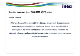 Conceitos (segundo a Lei nº 9.985/2000 - SNUC) cont....

Parque Estadual

  O Parque Estadual tem como objetivo básico a preservação de ecossistemas
    naturais de grande relevância ecológica e beleza cênica, possibilitando a
    realização de pesquisas científicas e o desenvolvimento de atividades de
educação e interpretação ambiental, de recreação em contato com a natureza e
                             de turismo ecológico.
 