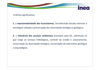 Critérios significativos:


1. a representatividade dos ecossistemas, considerando estudos técnicos e
estratégias voltadas à preservação das diversidades biológica e geológica;


2. a relevância dos serviços ambientais prestados pela UC, sobretudo no
que tange os serviços hidrológicos, controle da erosão e assoreamento,
conservação da diversidade biológica, conservação do patrimônio geológico
e arqueológico;
 