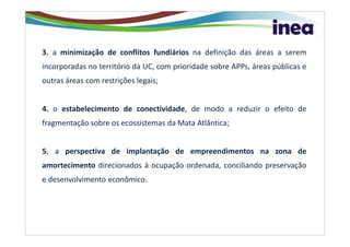 3. a minimização de conflitos fundiários na definição das áreas a serem
incorporadas no território da UC, com prioridade sobre APPs, áreas públicas e
outras áreas com restrições legais;


4. o estabelecimento de conectividade, de modo a reduzir o efeito de
fragmentação sobre os ecossistemas da Mata Atlântica;


5. a perspectiva de implantação de empreendimentos na zona de
amortecimento direcionados à ocupação ordenada, conciliando preservação
e desenvolvimento econômico.
 