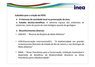 Subsídios para a criação do PEPS:
♦ O interesse da sociedade local na preservação da área,
♦ Estudos técnico-científicos → extrema riqueza dos ambientes ali
existentes, tanto do ponto de vista biológico quanto do geológico.

♦ Reconhecimentos diversos:
• UNESCO - “Reserva da Biosfera da Mata Atlântica”


• UERJ/Conservação Internacional(CI) - “A biodiversidade nos grandes
  remanescentes florestais do Estado do Rio de Janeiro e nas Restingas da
  Mata Atlântica”

• MMA – “Áreas Prioritárias para a Conservação, Utilização Sustentável e
  Repartição de Benefícios da Biodiversidade Brasileira ou Áreas
  Prioritárias para a Biodiversidade”
 