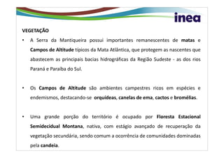 VEGETAÇÃO
•   A Serra da Mantiqueira possui importantes remanescentes de matas e
    Campos de Altitude típicos da Mata Atlântica, que protegem as nascentes que
    abastecem as principais bacias hidrográficas da Região Sudeste - as dos rios
    Paraná e Paraíba do Sul.


•   Os Campos de Altitude são ambientes campestres ricos em espécies e
    endemismos, destacando-se orquídeas, canelas de ema, cactos e bromélias.


•   Uma grande porção do território é ocupado por Floresta Estacional
    Semidecidual Montana, nativa, com estágio avançado de recuperação da
    vegetação secundária, sendo comum a ocorrência de comunidades dominadas
    pela candeia.
 