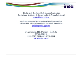 Diretoria de Biodiversidade e Áreas Protegidas
Gerência de Unidades de Conservação de Proteção Integral
                  gepro@inea.rj.gov.br

  Diretoria de Informação e Monitoramento Ambiental
  Gerência de Geoprocessamento e Estudos Ambientais
                  geopea@inea.rj.gov.br


         Av. Venezuela, 110, 3º andar - Saúde/RJ
                    CEP 20.081-312
            2332-5515, 2334-6207, 2332-5514
                   www.inea.rj.gov.br
 