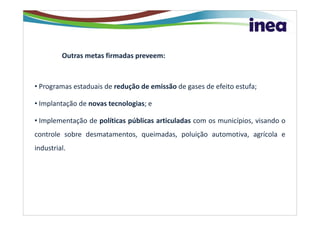Outras metas firmadas preveem:



• Programas estaduais de redução de emissão de gases de efeito estufa;

• Implantação de novas tecnologias; e

• Implementação de políticas públicas articuladas com os municípios, visando o
controle sobre desmatamentos, queimadas, poluição automotiva, agrícola e
industrial.
 