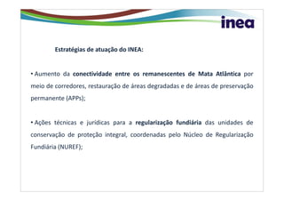 Estratégias de atuação do INEA:


• Aumento da conectividade entre os remanescentes de Mata Atlântica por
meio de corredores, restauração de áreas degradadas e de áreas de preservação
permanente (APPs);


• Ações técnicas e jurídicas para a regularização fundiária das unidades de
conservação de proteção integral, coordenadas pelo Núcleo de Regularização
Fundiária (NUREF);
 