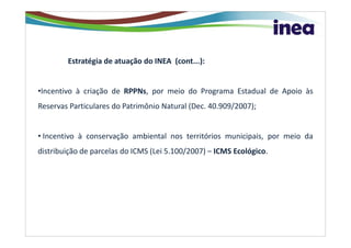 Estratégia de atuação do INEA (cont...):


•Incentivo à criação de RPPNs, por meio do Programa Estadual de Apoio às
Reservas Particulares do Patrimônio Natural (Dec. 40.909/2007);


• Incentivo à conservação ambiental nos territórios municipais, por meio da
distribuição de parcelas do ICMS (Lei 5.100/2007) – ICMS Ecológico.
 