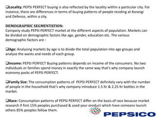 Locality: PEPSI PERFECT buying is also reflected by the locality within a particular city. For
instance, there are differences in terms of buying patterns of people residing at Korangi
and Defence, within a city.
DEMOGRAPHIC SEGMENTATION:
Company study PEPSI PERFECT market at the different aspects of population. Markets can
be divided on demographic factors like age, gender, education etc. The various
demographic factors are :
Age: Analysing markets by age is to divide the total population into age groups and
analyse the wants and needs of each group.
Income: PEPSI PERFECT Buying patterns depends on income of the consumers. No two
individuals or families spend money in exactly the same way that’s why company launch
economy packs of PEPSI PERFECT.
Family Size: The consumption patterns of PEPSI PERFECT definitely vary with the number
of people in the household that’s why company introduce 1.5 ltr & 2.25 ltr bottles in the
market.
Race: Consumption patterns of PEPSI PERFECT differ on the basis of race because market
research if first 15% peoples purchased & used your product which have company launch
others 85% peoples follow them.

 