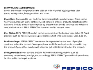BEHAVIOURAL SEGMENTATION:
Buyers are divided into groups on the basis of their response e.g usage rate, user
status, loyalty status, buying motives, and so on.
Usage Rate: One possible way to define target market is by product usage. There can be
heavy users, medium users, light users, and nonusers of Pepsi products. Targeting on the
basis who want to increase consumption by present users and to convince and introduce
new product such as PEPSI PERFECT to nonusers and to become users.
User Status: PEPSI PERFECT market can be segmented on the basis of user status OF Pepsi
products such as: non-user, ex-user, potential user, first-time user, regular-user, & so on.
Readiness Stage: PEPSI PERFECT market can be segmented on the basis of people’s
readiness to buy the product. Some people are well informed and are interested to buy
the product. Some other may be well informed but not interested to buy the product.
Buying Motives: Buyers buy the product with different buying motives such as
economy, convenience, prestige, etc. Accordingly PEPSI PERFECT promotional appeals can
be directed to the target audience.

 
