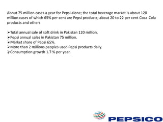 About 75 million cases a year for Pepsi alone; the total beverage market is about 120
million cases of which 65% per cent are Pepsi products; about 20 to 22 per cent Coca-Cola
products and others
Total annual sale of soft drink in Pakistan 120 million.
Pepsi annual sales in Pakistan 75 million.
Market share of Pepsi 65%.
More than 2 millions peoples used Pepsi products daily.
Consumption growth 1.7 % per year.

 