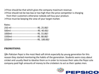 Price should be that which gives the company maximum revenue.
Price should not be too low or too high than the price competitor is charging
from their customers otherwise nobody will buy your product.
Price must be keeping the view of your target market.

Rates:
250 ml-----------------------------------RS. 25.00/500ml------------------------------------RS. 40.00/1000ml----------------------------------RS. 55.00/1500ml----------------------------------RS. 80.00/2250ml----------------------------------RS. 100.00/PROMOTIONS:
In Pakistan Pepsi is the most liked soft drink especially by young generation for this
reason they started monitoring the habits of the generation. Students were crazy about
cricket and usually liked to idealize them so in order to increase their sales the Pepsi cola
company paid high amounts of money to the cricketers to act as their spokes men.

 