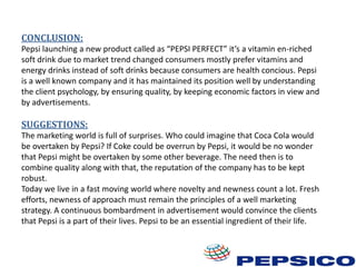 CONCLUSION:
Pepsi launching a new product called as “PEPSI PERFECT” it’s a vitamin en-riched
soft drink due to market trend changed consumers mostly prefer vitamins and
energy drinks instead of soft drinks because consumers are health concious. Pepsi
is a well known company and it has maintained its position well by understanding
the client psychology, by ensuring quality, by keeping economic factors in view and
by advertisements.

SUGGESTIONS:
The marketing world is full of surprises. Who could imagine that Coca Cola would
be overtaken by Pepsi? If Coke could be overrun by Pepsi, it would be no wonder
that Pepsi might be overtaken by some other beverage. The need then is to
combine quality along with that, the reputation of the company has to be kept
robust.
Today we live in a fast moving world where novelty and newness count a lot. Fresh
efforts, newness of approach must remain the principles of a well marketing
strategy. A continuous bombardment in advertisement would convince the clients
that Pepsi is a part of their lives. Pepsi to be an essential ingredient of their life.

 