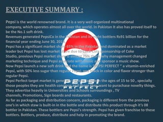 EXECUTIVE SUMMARY :
Pepsi is the world renowned brand. It is a very well organized multinational
company, which operates almost all over the world. In Pakistan It also has proved itself to
be the No.1 soft drink.
Revenues generated PepsiCo in the Pakistan and its eight bottlers Rs91 billion for the
financial year ending June 30, 2013,
Pepsi has a significant market share 65% in the Pakistan and dominated as a market
leader but Pepsi has lost market share due to Coca-Cola sponsorship of Coke
Studio, previous Pepsi market share is almost 75% that’s why management changed
marketing technique and Pepsi associate with music and sponsor a music show.
Now Pepsi launch a new soft drink and the name is “PEPSI PERFECT “ a vitamin-enriched
Pepsi, with 50% less sugar than regular Pepsi, and black in color and flavor stronger than
regular Pepsi.
Pepsi Perfect target market is generally anyone between the ages of 15 to 50 , specially
those peoples they are health concious and those they want to purachase novelty things.
They advertise heavily in Universities and Schools surroundings , TV
channels, Promotions, Sign boards and restaurants.
As far as packaging and distribution concern, packaging is different from the previous
one’s in which staw is built-in in the bottle and distribute this product through it’s 08
bottler in Pakistan. These bottlers are Pepsi's strength. Pepsi has given franchise to these
bottlers. Bottlers, produce, distribute and help in promoting the brand.

 