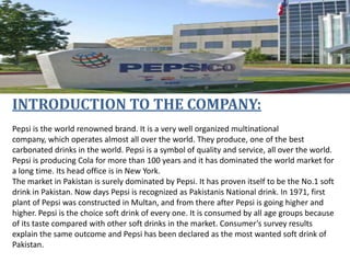INTRODUCTION TO THE COMPANY:
Pepsi is the world renowned brand. It is a very well organized multinational
company, which operates almost all over the world. They produce, one of the best
carbonated drinks in the world. Pepsi is a symbol of quality and service, all over the world.
Pepsi is producing Cola for more than 100 years and it has dominated the world market for
a long time. Its head office is in New York.
The market in Pakistan is surely dominated by Pepsi. It has proven itself to be the No.1 soft
drink in Pakistan. Now days Pepsi is recognized as Pakistanis National drink. In 1971, first
plant of Pepsi was constructed in Multan, and from there after Pepsi is going higher and
higher. Pepsi is the choice soft drink of every one. It is consumed by all age groups because
of its taste compared with other soft drinks in the market. Consumer’s survey results
explain the same outcome and Pepsi has been declared as the most wanted soft drink of
Pakistan.

 