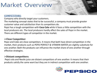 COMPETITORS:
Company who directly target your customers.
The marketing concept states that to be successful, a company must provide greater
customer value and satisfaction than its competitors do.
Pepsi has a tough competition with Coca Cola while it faces a little competition with the
local producers etc. The local producers hardly affect the sales of Pepsi in the market.
There are different types of competitor in the market.
Close Competitor:
Pepsi and Coke are close competitors. It means that both have direct competition in the
market, their products such as PEPSI PERFECT & VITAMIN WATER are slightly substitute for
one another. Both the products can influence the market share of one another through
effective strategies.
Distant competitors:
Pepsi cola and Nestle juice are distant competitors of one another. It means that their
products satisfy the same want but they are in indirect competition with one another.

 