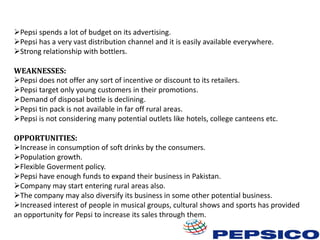 Pepsi spends a lot of budget on its advertising.
Pepsi has a very vast distribution channel and it is easily available everywhere.
Strong relationship with bottlers.
WEAKNESSES:
Pepsi does not offer any sort of incentive or discount to its retailers.
Pepsi target only young customers in their promotions.
Demand of disposal bottle is declining.
Pepsi tin pack is not available in far off rural areas.
Pepsi is not considering many potential outlets like hotels, college canteens etc.

OPPORTUNITIES:
Increase in consumption of soft drinks by the consumers.
Population growth.
Flexible Goverment policy.
Pepsi have enough funds to expand their business in Pakistan.
Company may start entering rural areas also.
The company may also diversify its business in some other potential business.
Increased interest of people in musical groups, cultural shows and sports has provided
an opportunity for Pepsi to increase its sales through them.

 