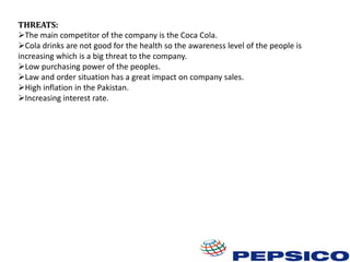 THREATS:
The main competitor of the company is the Coca Cola.
Cola drinks are not good for the health so the awareness level of the people is
increasing which is a big threat to the company.
Low purchasing power of the peoples.
Law and order situation has a great impact on company sales.
High inflation in the Pakistan.
Increasing interest rate.

 