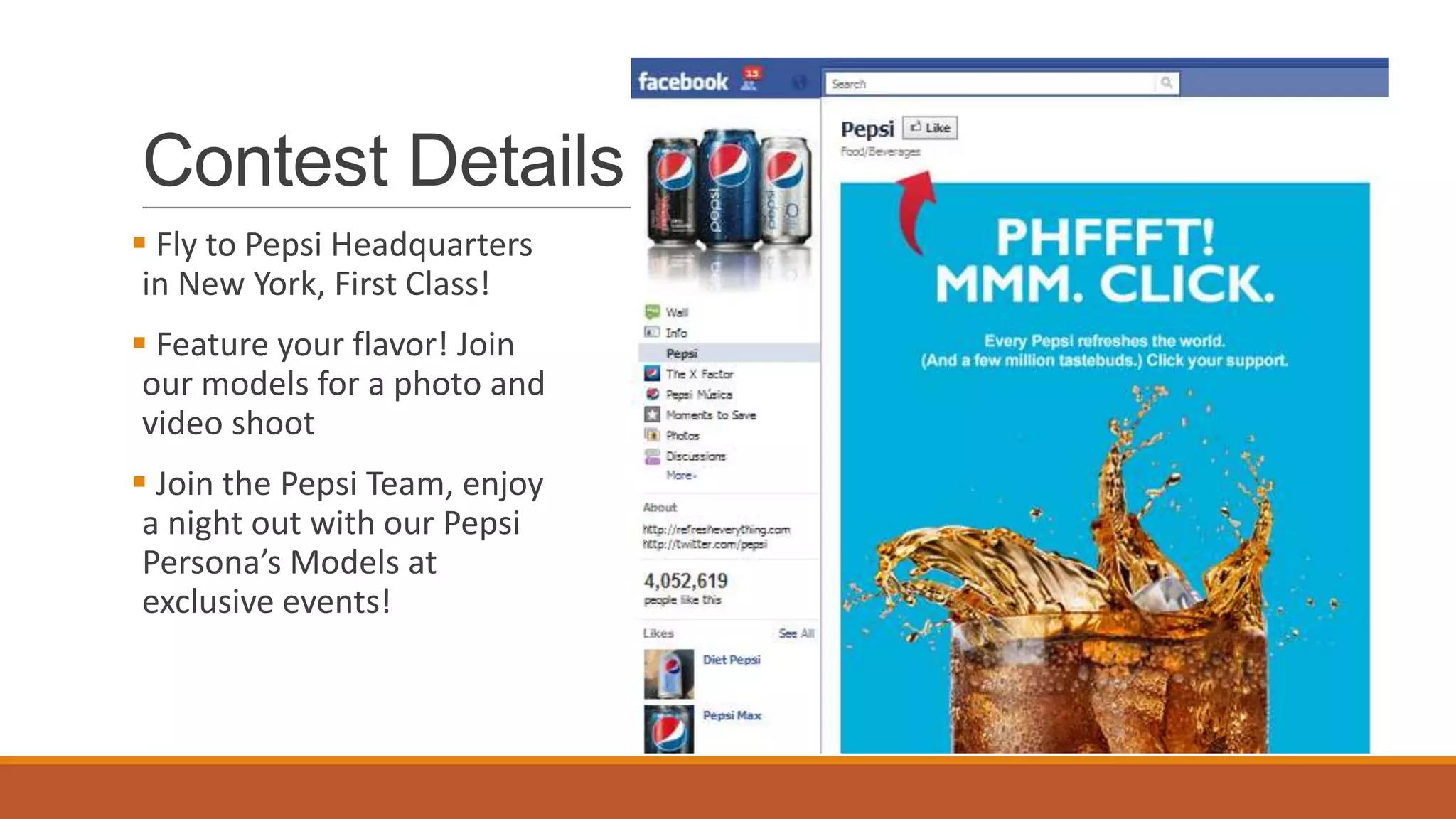 Contest Details
 Fly to Pepsi Headquarters
in New York, First Class!
 Feature your flavor! Join
our models for a photo and
video shoot
 Join the Pepsi Team, enjoy
a night out with our Pepsi
Persona’s Models at
exclusive events!
 