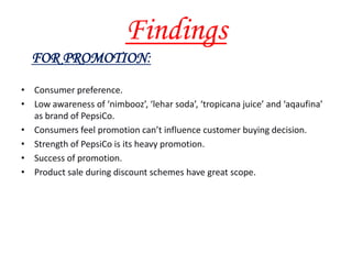 Findings
  FOR PROMOTION:
• Consumer preference.
• Low awareness of ‘nimbooz’, ‘lehar soda’, ‘tropicana juice’ and ‘aqaufina’
  as brand of PepsiCo.
• Consumers feel promotion can’t influence customer buying decision.
• Strength of PepsiCo is its heavy promotion.
• Success of promotion.
• Product sale during discount schemes have great scope.
 