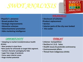 SWOT ANALYSIS
       STRENGTH                                                   WEAKNESS
•PepsiCo's presence                                   • Disclosure of schemes
• Broad product line                                  •Product replacement
• Strategic improvements                              • Service
• Attractive schemes                                  • Interior parts of the city over looked
• Advertisement/ promotion                            • Visi cooler
• Able marketing intelligence


      OPPORTUNITY                                                 THREAT
• Adapting to market trends(introduce health          • Intense Competition
drinks).                                              • Decline in C.S.D. Sales
• New product in dust form                            • Health issues & pesticide controversy
•Tetra packs for all brands to target kids segment.   • Environmental affairs
• Cartoon character packaging for kids
                                                      • Threat from indigenous drinks
• sugar free range of products
• Focus upon interior areas
• Huge market potential
 