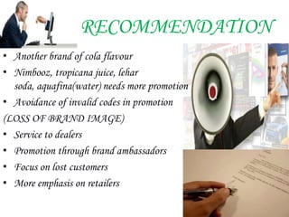 RECOMMENDATION
• Another brand of cola flavour
• Nimbooz, tropicana juice, lehar
  soda, aquafina(water) needs more promotion
• Avoidance of invalid codes in promotion
(LOSS OF BRAND IMAGE)
• Service to dealers
• Promotion through brand ambassadors
• Focus on lost customers
• More emphasis on retailers
 