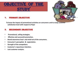 OBJECTIVE OF THE
     STUDY
1.     PRIMARY OBJECTIVE

    To know the impact of promotional activities on consumers and to study customer
      satisfaction level with respect to Pepsi

2.     SECONDARY OBJECTIVE

•     Promotional, selling strategies.
•     Effective and successful promotion.
•    Brand awareness level and mind-set of the consumers.
•    Consumer’s perception & expectation.
•    Strength of the competitors.
•    Customer’s repurchase intention.
•    Lost customer analysis.
 