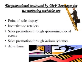 The promotional tools used by SMV Beverages for
          its marketing activities are

• Point of sale display
• Incentives to retailers
• Sales promotion through sponsoring special
  events
• Sales promotion through various schemes
• Advertising
 