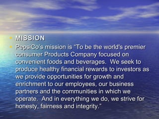 • MISSION
• PepsiCo’s mission is “To be the world's premier
  consumer Products Company focused on
  convenient foods and beverages.  We seek to
  produce healthy financial rewards to investors as
  we provide opportunities for growth and
  enrichment to our employees, our business
  partners and the communities in which we
  operate.  And in everything we do, we strive for
  honesty, fairness and integrity.”
 