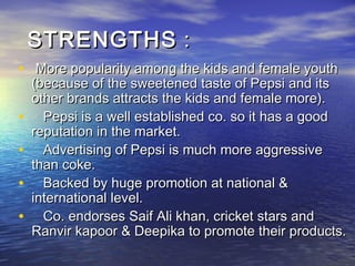 STRENGTHS :
• More popularity among the kids and female youth
    (because of the sweetened taste of Pepsi and its
    other brands attracts the kids and female more).
•     Pepsi is a well established co. so it has a good
    reputation in the market.
•     Advertising of Pepsi is much more aggressive
    than coke.
•     Backed by huge promotion at national &
    international level.
•     Co. endorses Saif Ali khan, cricket stars and
    Ranvir kapoor & Deepika to promote their products.
 