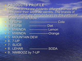 • PRODUCTS PROFILE
• Different drinks are made by different names and
    they have their separate identity. The brands of
    product which are manufactured by this particular
    group such as follow:-
•   1. PEPSI        ­­­­­­­­­­---------------- Cola
•   2. PEPSI        ---------------- Diet
•   3. MIRINDA ----------------- Lemon
•   4. MIRINDA ------------------Orange
•   5. MOUNTAIN DEW
•   6. 7-UP
•   7. SLICE
•   8. LEHAR        ----------------- SODA
•   9. NIMBOOZ by 7-UP
 