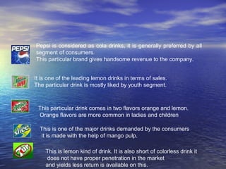 Pepsi is considered as cola drinks, it is generally preferred by all
segment of consumers.
This particular brand gives handsome revenue to the company.


It is one of the leading lemon drinks in terms of sales.
The particular drink is mostly liked by youth segment.



 This particular drink comes in two flavors orange and lemon.
 Orange flavors are more common in ladies and children

  This is one of the major drinks demanded by the consumers
  it is made with the help of mango pulp.

    This is lemon kind of drink. It is also short of colorless drink it
    does not have proper penetration in the market
    and yields less return is available on this.
 