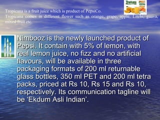 Tropicana is a fruit juice which is product of PepsiCo.
Tropicana comes in different flower such as orange, grape, apple, Litchi, guava,
mixed fruit etc.



   • Nimbooz is the newly launched product of
      Pepsi. It contain with 5% of lemon, with
      real lemon juice, no fizz and no artificial
      flavours, will be available in three
      packaging formats of 200 ml returnable
      glass bottles, 350 ml PET and 200 ml tetra
      packs, priced at Rs 10, Rs 15 and Rs 10,
      respectively. Its communication tagline will
      be ‘Ekdum Asli Indian’.
 