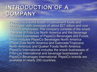 INTRODUCTION OF A
COMPANY
• PepsiCo is a world leader in convenient foods and
  beverages, with revenues of about $27 billion and over
  143,000 employees. The company consists of the snack
  business of Frito-Lay North America and the beverage
  and food businesses of PepsiCo Beverages and Foods,
  which includes PepsiCo Beverages North America
  (Pepsi-Cola North America and Gatorade/Tropicana
  North America) and Quaker Foods North America.
  PepsiCo International includes the snack businesses of
  Frito-Lay International and beverage businesses of
  PepsiCo Beverages International. PepsiCo brands are
  available in nearly 200 countries.
 