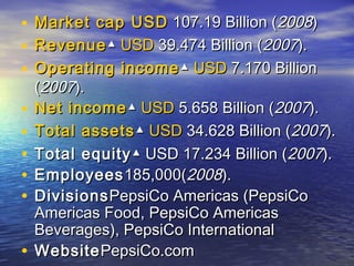•   Market cap USD 107.19 Billion (2008)
•   Revenue ▲ USD 39.474 Billion (2007).
•   Operating income ▲ USD 7.170 Billion
    (2007).
•   Net income ▲ USD 5.658 Billion (2007).
•   Total assets ▲ USD 34.628 Billion (2007).
•   Total equity ▲ USD 17.234 Billion (2007).
•   Employees 185,000(2008).
•   Divisions PepsiCo Americas (PepsiCo
    Americas Food, PepsiCo Americas
    Beverages), PepsiCo International
•   Website PepsiCo.com
 