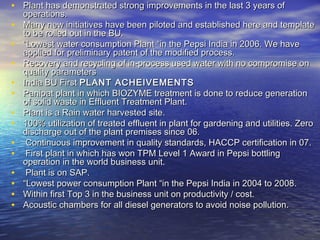 • Plant has demonstrated strong improvements in the last 3 years of
    operations.
•   Many new initiatives have been piloted and established here and template
    to be rolled out in the BU.
•   “Lowest water consumption Plant “in the Pepsi India in 2006. We have
    applied for preliminary patent of the modified process.
•   Recovery and recycling of in-process used water with no compromise on
    quality parameters
•   India BU First PLANT ACHEIVEMENTS
•   Panipat plant in which BIOZYME treatment is done to reduce generation
    of solid waste in Effluent Treatment Plant.
•   Plant is a Rain water harvested site.
•   100% utilization of treated effluent in plant for gardening and utilities. Zero
    discharge out of the plant premises since 06.
•    Continuous improvement in quality standards, HACCP certification in 07.
•    First plant in which has won TPM Level 1 Award in Pepsi bottling
    operation in the world business unit.
•    Plant is on SAP.
•   “Lowest power consumption Plant “in the Pepsi India in 2004 to 2008.
•   Within first Top 3 in the business unit on productivity / cost.
•   Acoustic chambers for all diesel generators to avoid noise pollution.
 