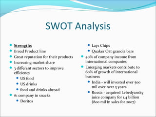 SWOT Analysis
 Strengths                                 Lays Chips
 Broad Product line                        Quaker Oat granola bars
 Great reputation for their products    40% of company income from
 Increasing market share                 international companies
 3 different sectors to improve         Emerging markets contribute to
  efficiency                              60% of growth of international
    US food                              business
                                            India - will invested over 500
    US drinks
                                              mil over next 3 years
    food and drinks abroad
                                            Russia - acquired Lebedyansky
 #1 company in snacks
                                              juice company for 1.4 billion
    Doritos                                  (800 mil in sales for 2007)
 