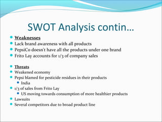 SWOT Analysis contin…
 Weaknesses
 Lack brand awareness with all products
 PepsiCo doesn't have all the products under one brand
 Frito Lay accounts for 1/3 of company sales

 Threats
 Weakened economy
 Pepsi blamed for pesticide residues in their products
     India
 1/3 of sales from Frito Lay
     US moving towards consumption of more healthier products
 Lawsuits
 Several competitors due to broad product line
 