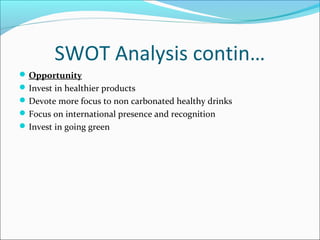 SWOT Analysis contin…
 Opportunity
 Invest in healthier products
 Devote more focus to non carbonated healthy drinks
 Focus on international presence and recognition
 Invest in going green
 