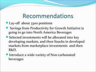 Recommendations
Lay-off about 3300 positions
 Savings from Productivity for Growth Initiative is
 going to go into North America Beverages
Selected investments will be allocated into key
 developing markets, and then Snacks in developed
 markets from marketplace investments and then
 R&D.
Introduce a wide-variety of Non-carbonated
 beverages
 