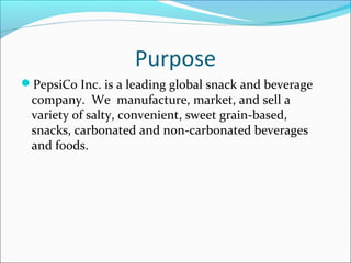 Purpose
PepsiCo Inc. is a leading global snack and beverage
 company. We manufacture, market, and sell a
 variety of salty, convenient, sweet grain-based,
 snacks, carbonated and non-carbonated beverages
 and foods.
 