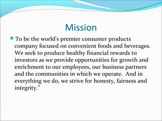 Mission
To be the world's premier consumer products
 company focused on convenient foods and beverages.
 We seek to produce healthy financial rewards to
 investors as we provide opportunities for growth and
 enrichment to our employees, our business partners
 and the communities in which we operate. And in
 everything we do, we strive for honesty, fairness and
 integrity.”
 