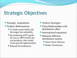 Strategic Objectives
Strategic acquisitions            Achieve Synergies
Product Reformations              Close Relationships with
    To make snack foods and        distribution allies
     beverages less unhealthy      International expansion
    By producing (GFY) good-      Maintain Efficient
     for-you or (BFY) better-for
                                    distribution system
     you products, that would
                                       Direct Store Delivery
     create growth opportunities
                                       Broker Warehouse
    Related Diversification
 