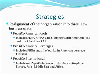 Strategies
Realignment of their organization into three new
 business units;
  PepsiCo America Foods
       Includes FLNA ,QFNA and all of their Latin American food
        and snack business LAF.
  PepsiCo America Beverages
       Includes PBNA and all of our Latin American beverage
        business
  PepsiCo International
       Includes all PepsiCo business in the United Kingdom,
        Europe, Asia, Middle East and Africa.
 