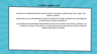 2.4 Marco Referencial
A través de la implementación de productos bajos en azucares y calorías tales como pepsi zero ,
pepsi sin calorías.
Implemento con sus embotelladoras mejorar el sistema de reciclaje al rededor del mundo llegando
al nivel de que ya nadie toma pepsi-co.
Las ventajas de las estrategias implementadas Control de inventarios más preciso y eficiente. Los
procesos se volvieron más precisos. La capacidad para flujo de productos aumentó. Rotación
perfecta del producto terminado
 