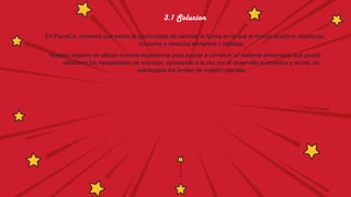 3.1 Solucion
En PepsiCo, creemos que existe la oportunidad de cambiar la forma en la que el mundo produce, distribuye,
consume y desecha alimentos y bebidas.
Nuestro objetivo es utilizar nuestra experiencia para ayudar a construir un sistema alimentario que pueda
satisfacer las necesidades de nutrición apostando a la vez por el desarrollo económico y social, sin
sobrepasar los límites de nuestro planeta.
 