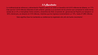3.3 Resultados
La multinacional de refrescos y alimentación PepsiCo obtuvo en 2022 un beneficio de 8,910 millones de dólares, un 17%
más que los 7,618 millones obtenidos el año anterior, gracias a un aumento de los precios que compensó la caída de las
ventas de un 2% a nivel global, Entre octubre y diciembre de 2022, el periodo de ganancias de PepsiCo se redujeron un
60% interanual y se situaron en 518 millones, mientras que los ingresos incrementaron un 10%, hasta 27,996 millones.
Esto significa Que ha mantenido su resiliencia ha registrado otro año de fuerte crecimiento”.
 