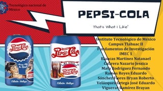 PEPSI-COLA
Instituto Tecnológico de México
Campus Tláhuac II
Fundamentos de Investigación
IMEC 1
Blancas Martínez Natanael
Cabrera Nazario Jessica
Mata Rodríguez Fernando
Ramos Reyes Eduardo
Sánchez Flores Bryan Roberto
Velázquez Ortega José Eduardo
Vigueras Ramírez Brayan
Tecnológico nacional de
México
 