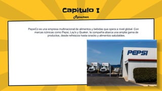 Capitulo I
Resumen
PepsiCo es una empresa multinacional de alimentos y bebidas que opera a nivel global. Con
marcas icónicas como Pepsi, Lay's y Quaker, la compañía abarca una amplia gama de
productos, desde refrescos hasta snacks y alimentos saludables.
 